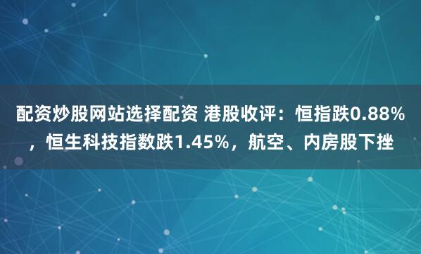 配资炒股网站选择配资 港股收评：恒指跌0.88%，恒生科技指数跌1.45%，航空、内房股下挫