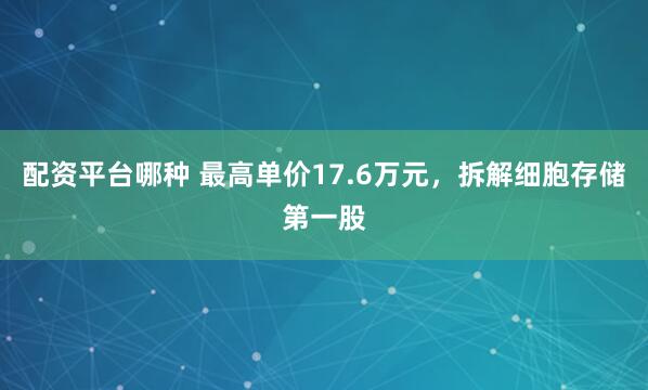 配资平台哪种 最高单价17.6万元，拆解细胞存储第一股