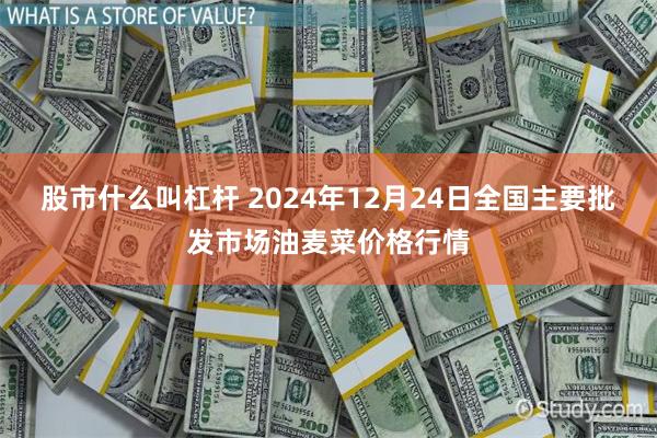 股市什么叫杠杆 2024年12月24日全国主要批发市场油麦菜价格行情