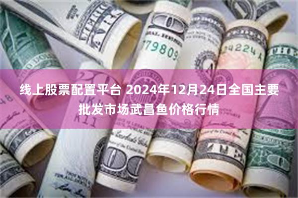 线上股票配置平台 2024年12月24日全国主要批发市场武昌鱼价格行情