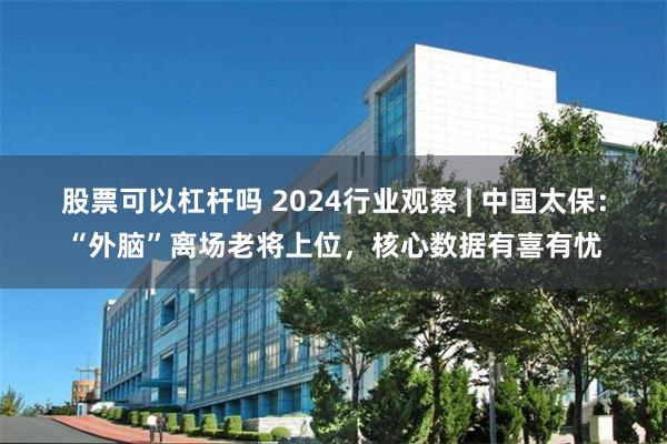 股票可以杠杆吗 2024行业观察 | 中国太保：“外脑”离场老将上位，核心数据有喜有忧