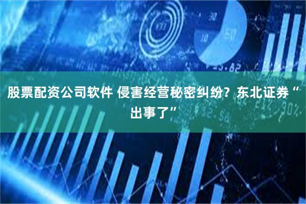 股票配资公司软件 侵害经营秘密纠纷？东北证券“出事了”