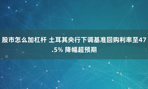 股市怎么加杠杆 土耳其央行下调基准回购利率至47.5% 降幅超预期