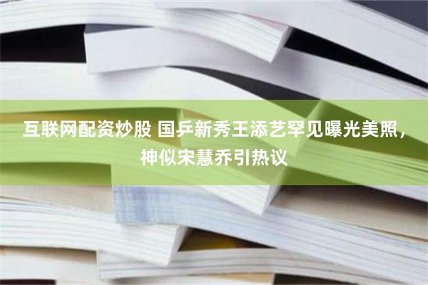 互联网配资炒股 国乒新秀王添艺罕见曝光美照，神似宋慧乔引热议