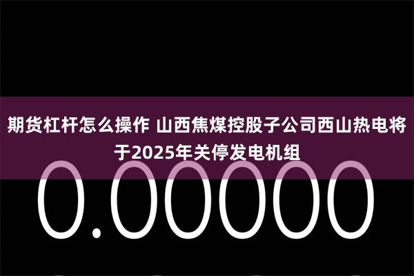 期货杠杆怎么操作 山西焦煤控股子公司西山热电将于2025年关停发电机组