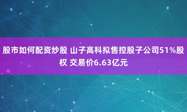 股市如何配资炒股 山子高科拟售控股子公司51%股权 交易价6.63亿元