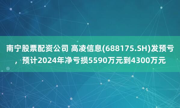 南宁股票配资公司 高凌信息(688175.SH)发预亏，预计2024年净亏损5590万元到4300万元