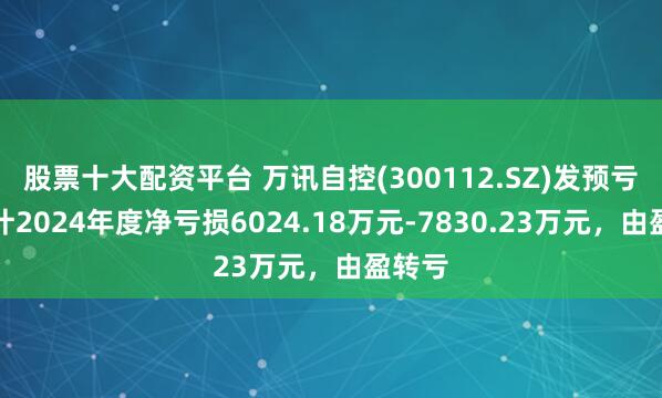 股票十大配资平台 万讯自控(300112.SZ)发预亏，预计2024年度净亏损6024.18万元-7830.23万元，由盈转亏