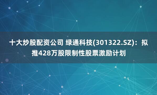 十大炒股配资公司 绿通科技(301322.SZ)：拟推428万股限制性股票激励计划