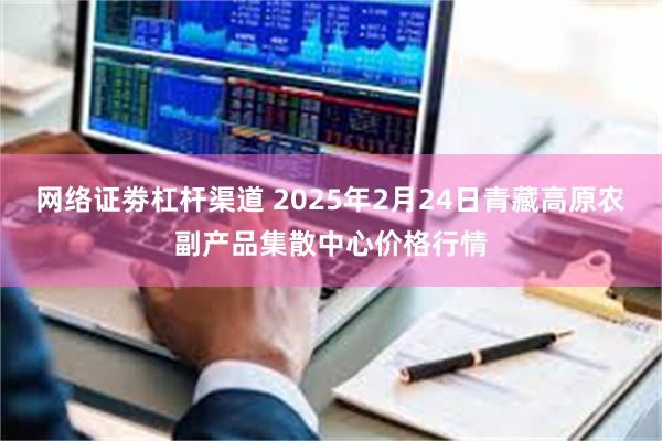 网络证劵杠杆渠道 2025年2月24日青藏高原农副产品集散中心价格行情