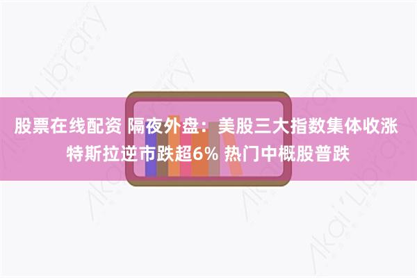 股票在线配资 隔夜外盘：美股三大指数集体收涨 特斯拉逆市跌超6% 热门中概股普跌