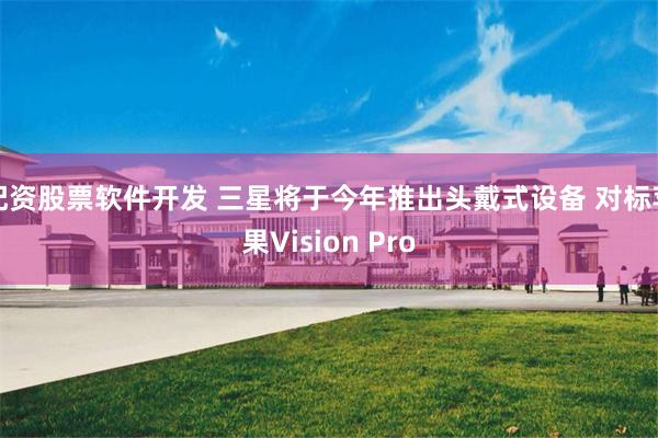 配资股票软件开发 三星将于今年推出头戴式设备 对标苹果Vision Pro