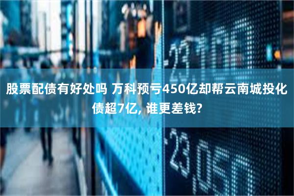 股票配债有好处吗 万科预亏450亿却帮云南城投化债超7亿, 谁更差钱?