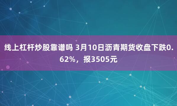 线上杠杆炒股靠谱吗 3月10日沥青期货收盘下跌0.62%，报3505元