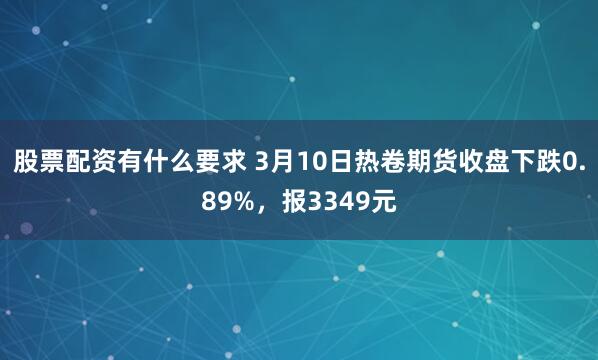 股票配资有什么要求 3月10日热卷期货收盘下跌0.89%，报3349元